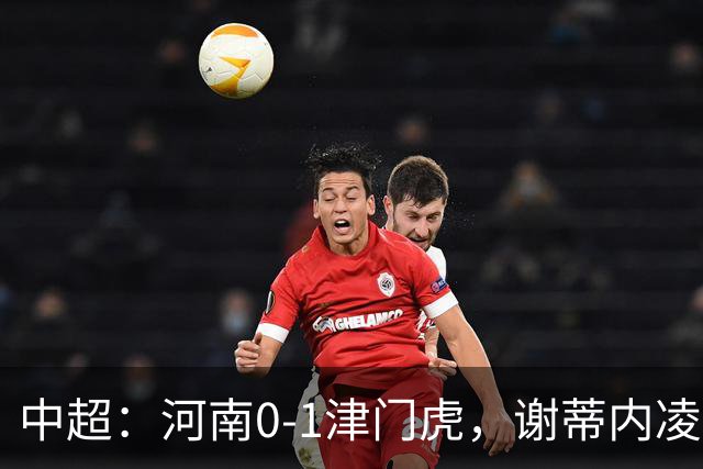 中超：河南0-1津门虎，谢蒂内凌空斩，马亚伤退