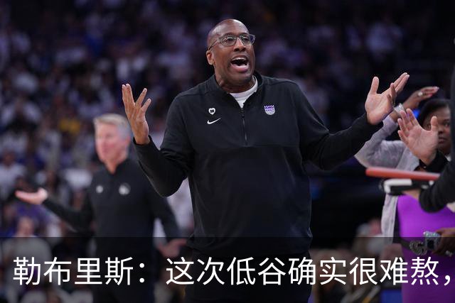 勒布里斯：这次低谷确实很难熬，希望我们尽快作出回应