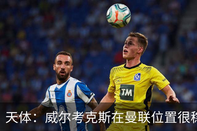 天体：威尔考克斯在曼联位置很稳，他上任后花6.2亿签了15人