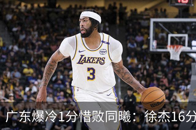 广东爆冷1分惜败同曦：徐杰16分丢绝杀 博日奇24+12丢扳平罚球