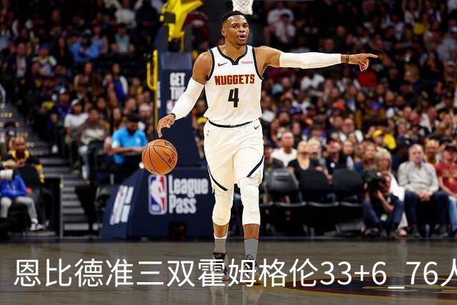 恩比德准三双霍姆格伦33+6 76人险胜终结连败