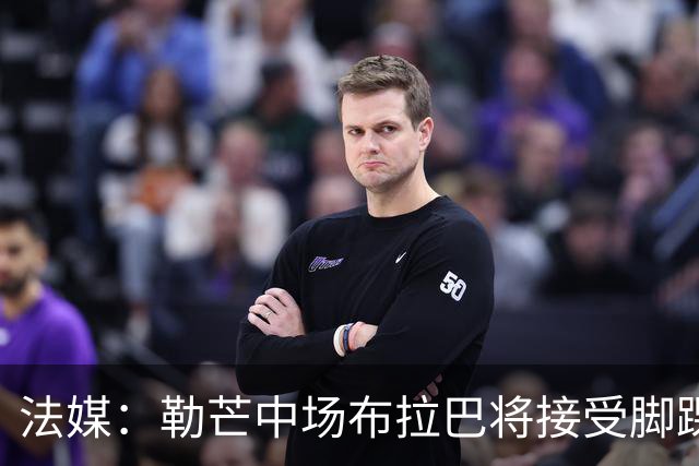 法媒：勒芒中场布拉巴将接受脚踝手术，预计缺席三个月