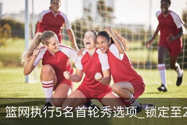 篮网执行5名首轮秀选项 锁定至2027-28赛季