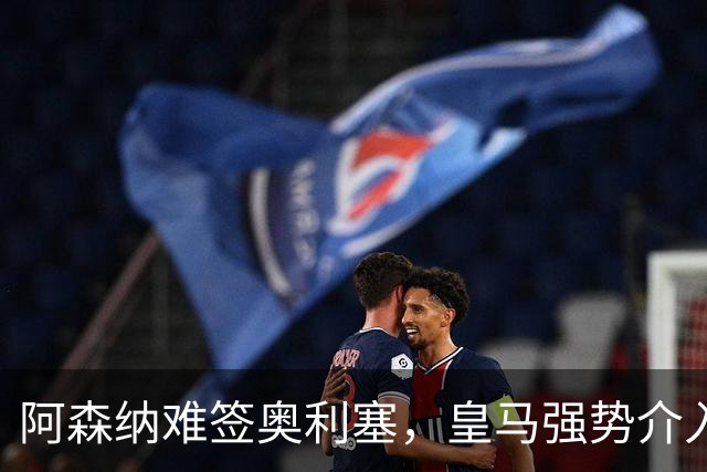 阿森纳难签奥利塞，皇马强势介入成关键阻碍