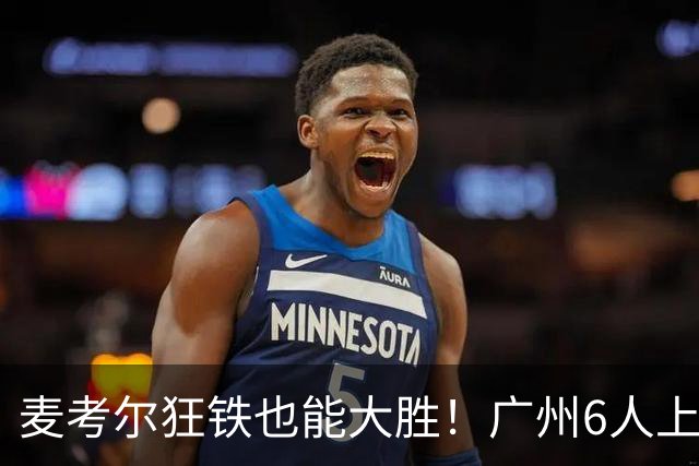 麦考尔狂铁也能大胜！广州6人上双，攻守均衡，真要成广东大哥了